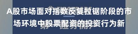 A股市场面对指数反复拉锯阶段的市场环境中股票配资的投资行为新