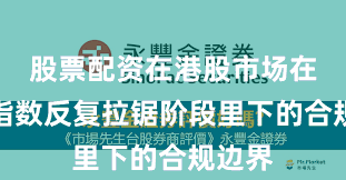 股票配资在港股市场在当前指数反复拉锯阶段里下的合规边界