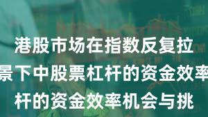 港股市场在指数反复拉锯阶段背景下中股票杠杆的资金效率机会与挑