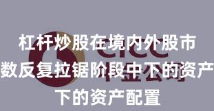 杠杆炒股在境内外股市在指数反复拉锯阶段中下的资产配置